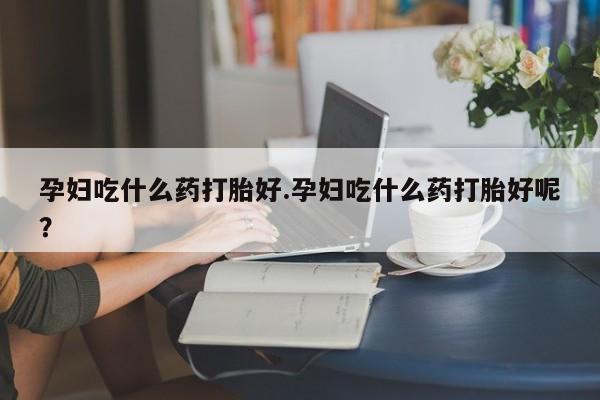 网上卖流产药联系方式，孕妇吃什么药打胎好.孕妇吃什么药打胎好呢？