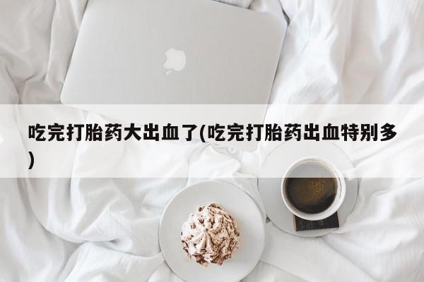 网上卖流产药联系方式，吃完打胎药大出血了(吃完打胎药出血特别多)