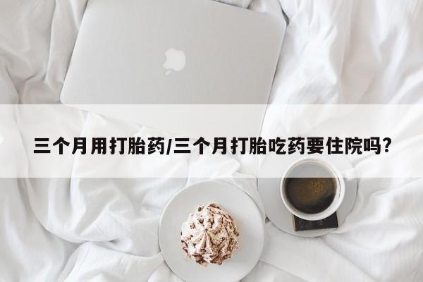 网上卖流产药联系方式，三个月用打胎药/三个月打胎吃药要住院吗?