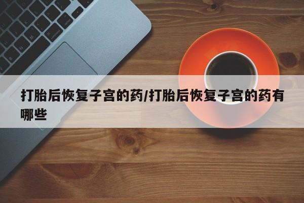 网上卖流产药联系方式，打胎后恢复子宫的药/打胎后恢复子宫的药有哪些