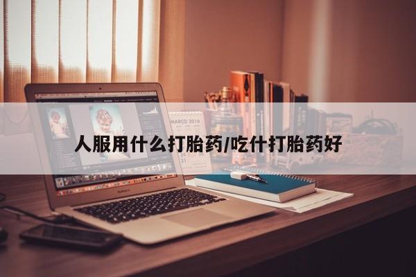 网上卖流产药联系方式，人服用什么打胎药/吃什打胎药好