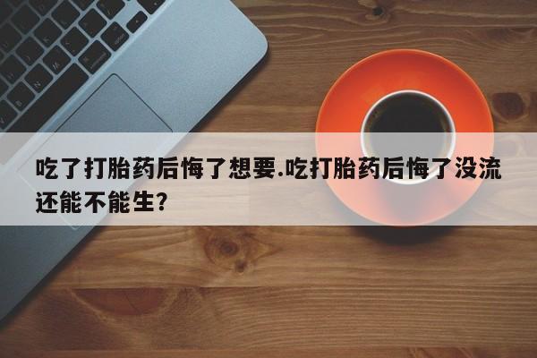 网上卖流产药联系方式，吃了打胎药后悔了想要.吃打胎药后悔了没流还能不能生？