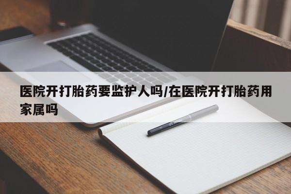 网上卖流产药联系方式，医院开打胎药要监护人吗/在医院开打胎药用家属吗