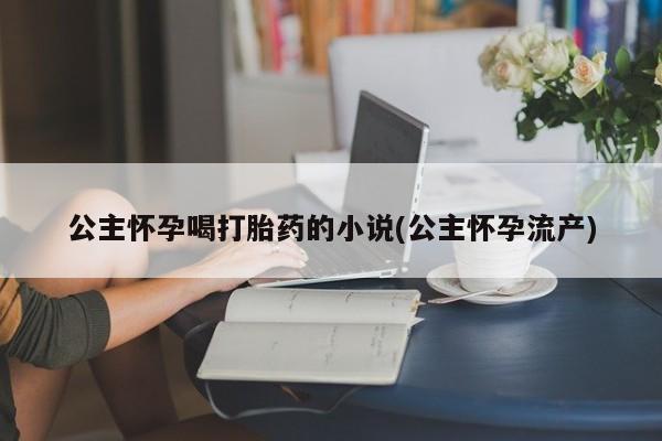网上卖流产药联系方式，公主怀孕喝打胎药的小说(公主怀孕流产)