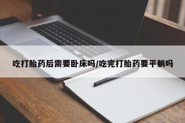 网上卖流产药联系方式，吃打胎药后需要卧床吗/吃完打胎药要平躺吗