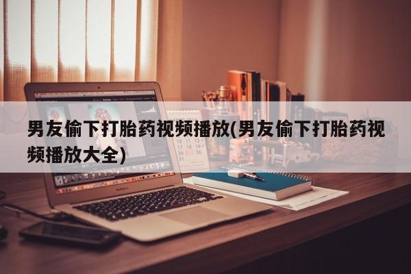 网上卖流产药联系方式，男友偷下打胎药视频播放(男友偷下打胎药视频播放大全)