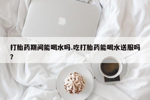 网上卖流产药联系方式，打胎药期间能喝水吗.吃打胎药能喝水送服吗？
