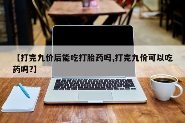 网上卖流产药联系方式，【打完九价后能吃打胎药吗,打完九价可以吃药吗?】
