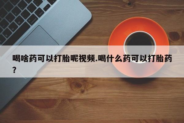 网上卖流产药联系方式，喝啥药可以打胎呢视频.喝什么药可以打胎药？