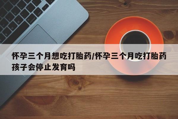 网上卖流产药联系方式，怀孕三个月想吃打胎药/怀孕三个月吃打胎药孩子会停止发育吗