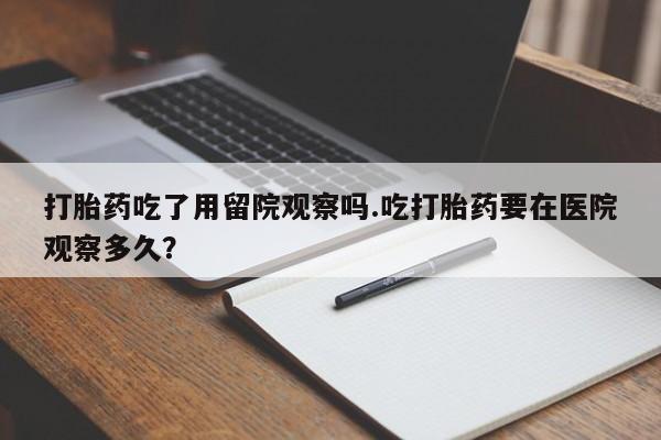 网上卖流产药联系方式，打胎药吃了用留院观察吗.吃打胎药要在医院观察多久？