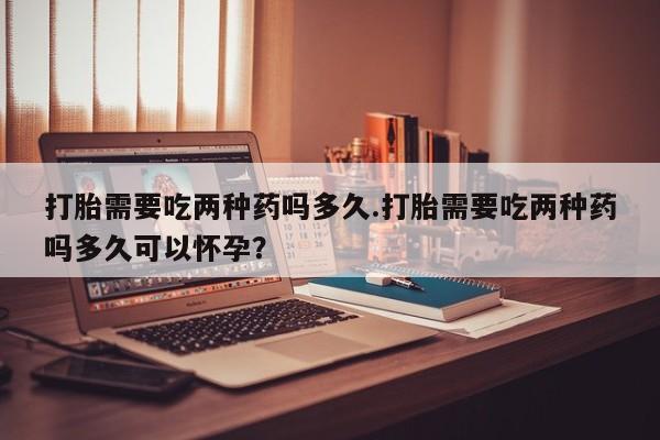 网上卖流产药联系方式，打胎需要吃两种药吗多久.打胎需要吃两种药吗多久可以怀孕？