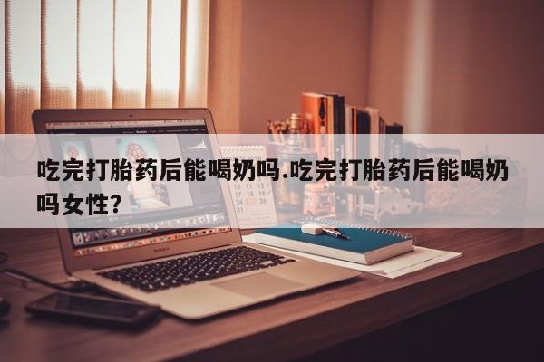 网上卖流产药联系方式，吃完打胎药后能喝奶吗.吃完打胎药后能喝奶吗女性？