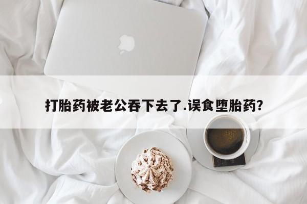 网上卖流产药联系方式，打胎药被老公吞下去了.误食堕胎药？