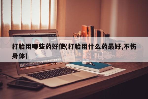 网上卖流产药联系方式，打胎用哪些药好使(打胎用什么药最好,不伤身体)