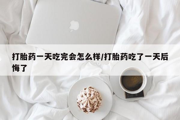 网上卖流产药联系方式，打胎药一天吃完会怎么样/打胎药吃了一天后悔了