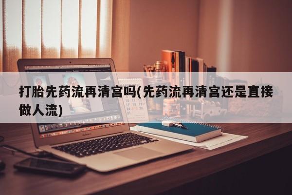 网上卖流产药联系方式，打胎先药流再清宫吗(先药流再清宫还是直接做人流)