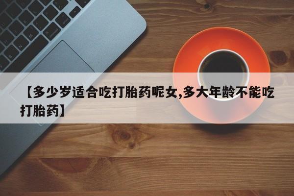 网上卖流产药联系方式，【多少岁适合吃打胎药呢女,多大年龄不能吃打胎药】