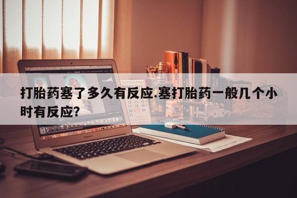 网上卖流产药联系方式，打胎药塞了多久有反应.塞打胎药一般几个小时有反应？