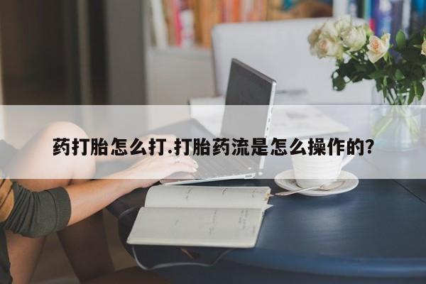 网上卖流产药联系方式，药打胎怎么打.打胎药流是怎么操作的？