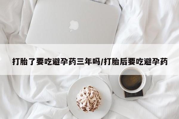网上卖流产药联系方式，打胎了要吃避孕药三年吗/打胎后要吃避孕药
