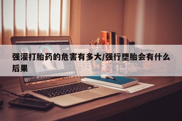 网上卖流产药联系方式，强灌打胎药的危害有多大/强行堕胎会有什么后果