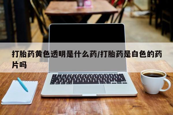 网上卖流产药联系方式，打胎药黄色透明是什么药/打胎药是白色的药片吗
