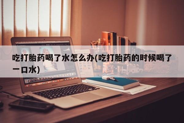 网上卖流产药联系方式，吃打胎药喝了水怎么办(吃打胎药的时候喝了一口水)