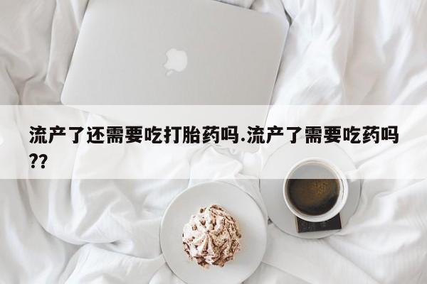 网上卖流产药联系方式，流产了还需要吃打胎药吗.流产了需要吃药吗?？