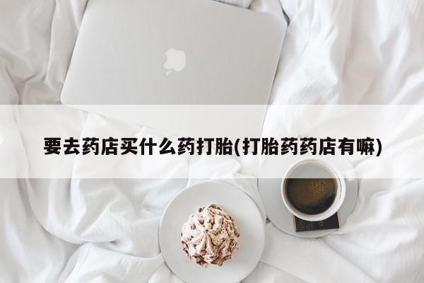 网上卖流产药联系方式，要去药店买什么药打胎(打胎药药店有嘛)