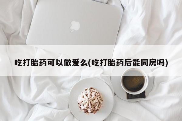 网上卖流产药联系方式，吃打胎药可以做爱么(吃打胎药后能同房吗)