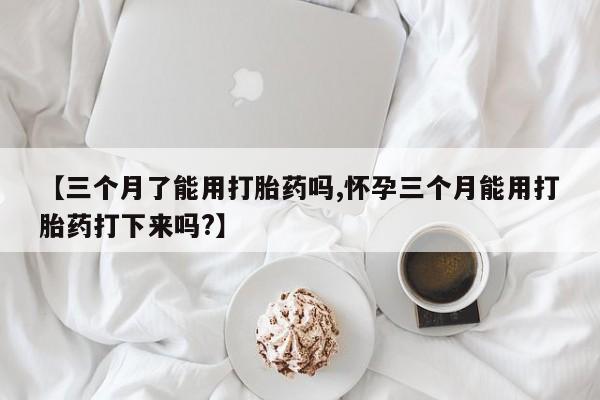 网上卖流产药联系方式，【三个月了能用打胎药吗,怀孕三个月能用打胎药打下来吗?】