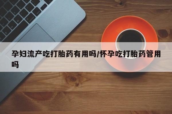 网上卖流产药联系方式，孕妇流产吃打胎药有用吗/怀孕吃打胎药管用吗