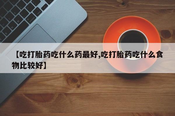 网上卖流产药联系方式，【吃打胎药吃什么药最好,吃打胎药吃什么食物比较好】