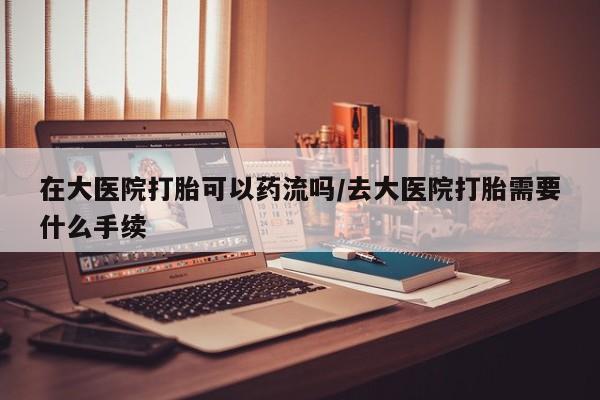 网上卖流产药联系方式，在大医院打胎可以药流吗/去大医院打胎需要什么手续