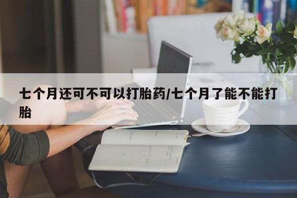 网上卖流产药联系方式，七个月还可不可以打胎药/七个月了能不能打胎