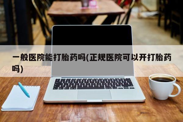 网上卖流产药联系方式，一般医院能打胎药吗(正规医院可以开打胎药吗)