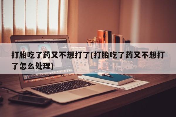 网上卖流产药联系方式，打胎吃了药又不想打了(打胎吃了药又不想打了怎么处理)