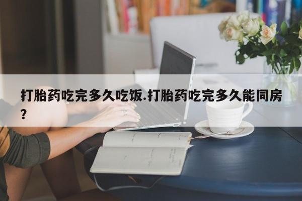 网上卖流产药联系方式，打胎药吃完多久吃饭.打胎药吃完多久能同房？