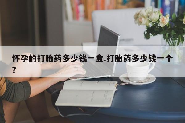 网上卖流产药联系方式，怀孕的打胎药多少钱一盒.打胎药多少钱一个？