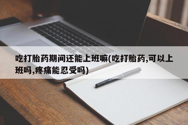 网上卖流产药联系方式，吃打胎药期间还能上班嘛(吃打胎药,可以上班吗,疼痛能忍受吗)