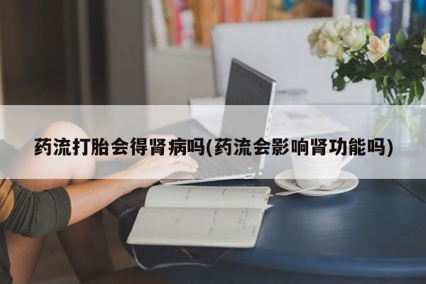 网上卖流产药联系方式，药流打胎会得肾病吗(药流会影响肾功能吗)