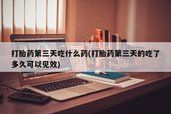 网上卖流产药联系方式，打胎药第三天吃什么药(打胎药第三天的吃了多久可以见效)