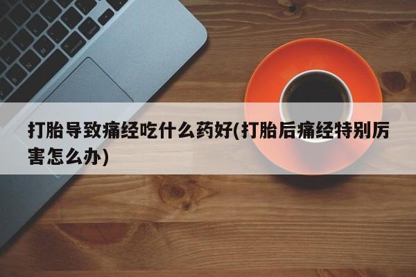 网上卖流产药联系方式，打胎导致痛经吃什么药好(打胎后痛经特别厉害怎么办)