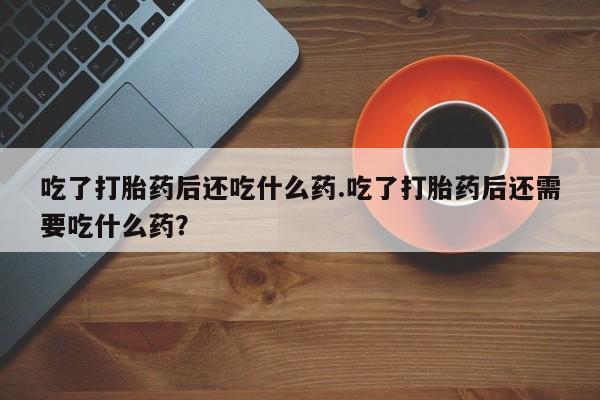 网上卖流产药联系方式，吃了打胎药后还吃什么药.吃了打胎药后还需要吃什么药？