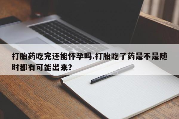 网上卖流产药联系方式，打胎药吃完还能怀孕吗.打胎吃了药是不是随时都有可能出来？