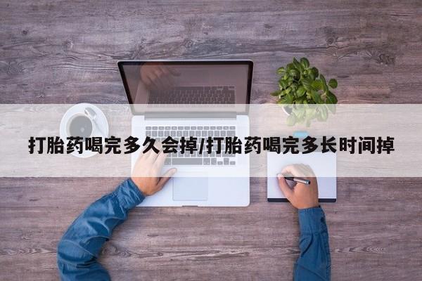 网上卖流产药联系方式，打胎药喝完多久会掉/打胎药喝完多长时间掉