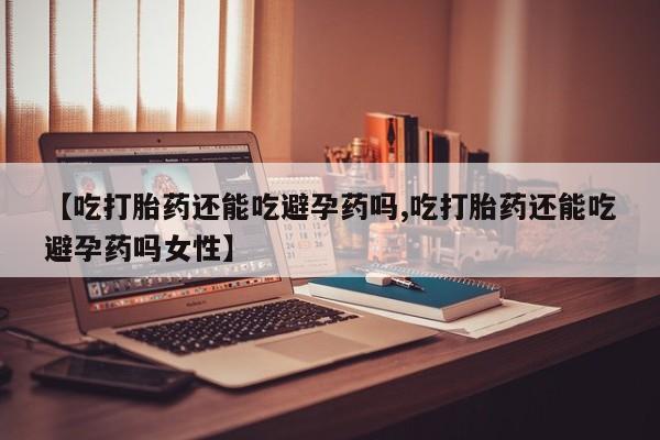 网上卖流产药联系方式，【吃打胎药还能吃避孕药吗,吃打胎药还能吃避孕药吗女性】