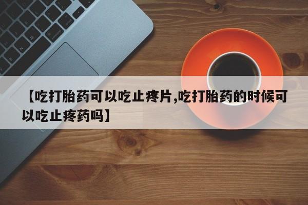 网上卖流产药联系方式，【吃打胎药可以吃止疼片,吃打胎药的时候可以吃止疼药吗】