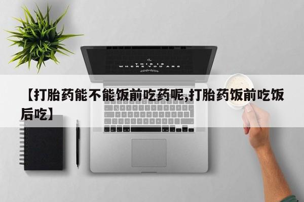网上卖流产药联系方式，【打胎药能不能饭前吃药呢,打胎药饭前吃饭后吃】